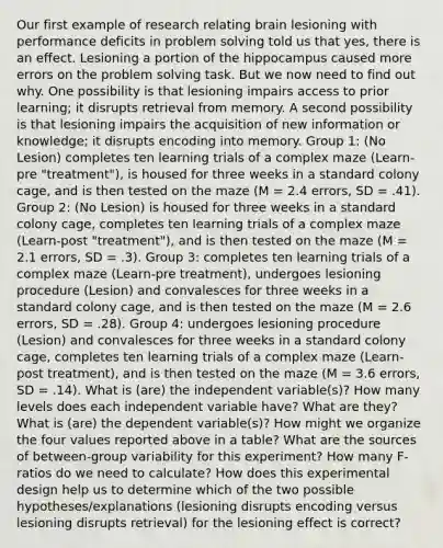 Our first example of research relating brain lesioning with performance deficits in problem solving told us that yes, there is an effect. Lesioning a portion of the hippocampus caused more errors on the problem solving task. But we now need to find out why. One possibility is that lesioning impairs access to prior learning; it disrupts retrieval from memory. A second possibility is that lesioning impairs the acquisition of new information or knowledge; it disrupts encoding into memory. Group 1: (No Lesion) completes ten learning trials of a complex maze (Learn-pre "treatment"), is housed for three weeks in a standard colony cage, and is then tested on the maze (M = 2.4 errors, SD = .41). Group 2: (No Lesion) is housed for three weeks in a standard colony cage, completes ten learning trials of a complex maze (Learn-post "treatment"), and is then tested on the maze (M = 2.1 errors, SD = .3). Group 3: completes ten learning trials of a complex maze (Learn-pre treatment), undergoes lesioning procedure (Lesion) and convalesces for three weeks in a standard colony cage, and is then tested on the maze (M = 2.6 errors, SD = .28). Group 4: undergoes lesioning procedure (Lesion) and convalesces for three weeks in a standard colony cage, completes ten learning trials of a complex maze (Learn-post treatment), and is then tested on the maze (M = 3.6 errors, SD = .14). What is (are) the independent variable(s)? How many levels does each independent variable have? What are they? What is (are) the dependent variable(s)? How might we organize the four values reported above in a table? What are the sources of between-group variability for this experiment? How many F-ratios do we need to calculate? How does this experimental design help us to determine which of the two possible hypotheses/explanations (lesioning disrupts encoding versus lesioning disrupts retrieval) for the lesioning effect is correct?