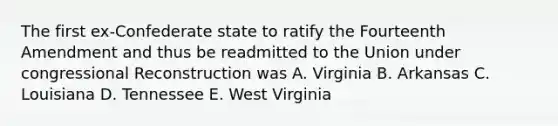 The first ex-Confederate state to ratify the Fourteenth Amendment and thus be readmitted to the Union under congressional Reconstruction was A. Virginia B. Arkansas C. Louisiana D. Tennessee E. West Virginia