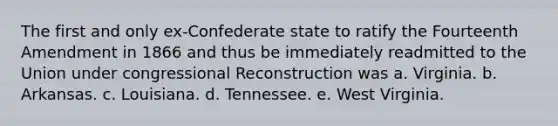 The first and only ex-Confederate state to ratify the Fourteenth Amendment in 1866 and thus be immediately readmitted to the Union under congressional Reconstruction was a. Virginia. b. Arkansas. c. Louisiana. d. Tennessee. e. West Virginia.