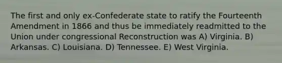 The first and only ex-Confederate state to ratify the Fourteenth Amendment in 1866 and thus be immediately readmitted to the Union under congressional Reconstruction was A) Virginia. B) Arkansas. C) Louisiana. D) Tennessee. E) West Virginia.