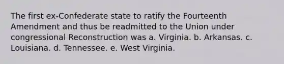 The first ex-Confederate state to ratify the Fourteenth Amendment and thus be readmitted to the Union under congressional Reconstruction was a. Virginia. b. Arkansas. c. Louisiana. d. Tennessee. e. West Virginia.