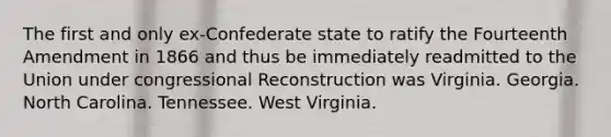 The first and only ex-Confederate state to ratify the Fourteenth Amendment in 1866 and thus be immediately readmitted to the Union under congressional Reconstruction was Virginia. Georgia. North Carolina. Tennessee. West Virginia.