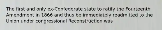 The first and only ex-Confederate state to ratify the Fourteenth Amendment in 1866 and thus be immediately readmitted to the Union under congressional Reconstruction was