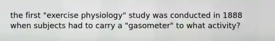 the first "exercise physiology" study was conducted in 1888 when subjects had to carry a "gasometer" to what activity?