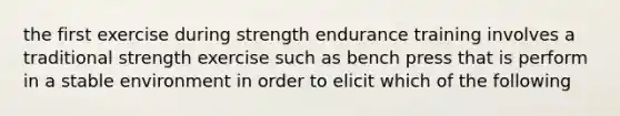 the first exercise during strength endurance training involves a traditional strength exercise such as bench press that is perform in a stable environment in order to elicit which of the following