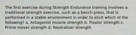 The first exercise during Strength Endurance training involves a traditional strength exercise, such as a bench press, that is performed in a stable environment in order to elicit which of the following? a. Antagonist muscle strength b. Fixator strength c. Prime mover strength d. Neutralizer strength