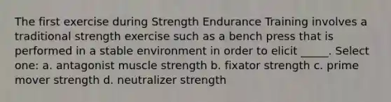 The first exercise during Strength Endurance Training involves a traditional strength exercise such as a bench press that is performed in a stable environment in order to elicit _____. Select one: a. antagonist muscle strength b. fixator strength c. prime mover strength d. neutralizer strength