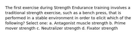 The first exercise during Strength Endurance training involves a traditional strength exercise, such as a bench press, that is performed in a stable environment in order to elicit which of the following? Select one: a. Antagonist muscle strength b. Prime mover strength c. Neutralizer strength d. Fixator strength