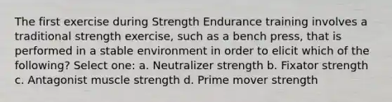 The first exercise during Strength Endurance training involves a traditional strength exercise, such as a bench press, that is performed in a stable environment in order to elicit which of the following? Select one: a. Neutralizer strength b. Fixator strength c. Antagonist muscle strength d. Prime mover strength