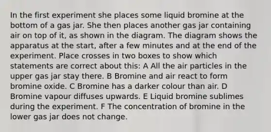 In the first experiment she places some liquid bromine at the bottom of a gas jar. She then places another gas jar containing air on top of it, as shown in the diagram. The diagram shows the apparatus at the start, after a few minutes and at the end of the experiment. Place crosses in two boxes to show which statements are correct about this: A All the air particles in the upper gas jar stay there. B Bromine and air react to form bromine oxide. C Bromine has a darker colour than air. D Bromine vapour diffuses upwards. E Liquid bromine sublimes during the experiment. F The concentration of bromine in the lower gas jar does not change.