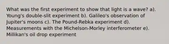 What was the first experiment to show that light is a wave? a). Young's double-slit experiment b). Galileo's observation of Jupiter's moons c). The Pound-Rebka experiment d). Measurements with the Michelson-Morley interferometer e). Millikan's oil drop experiment