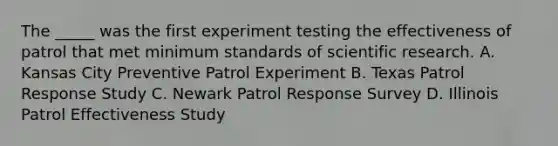 The _____ was the first experiment testing the effectiveness of patrol that met minimum standards of scientific research. A. Kansas City Preventive Patrol Experiment B. Texas Patrol Response Study C. Newark Patrol Response Survey D. Illinois Patrol Effectiveness Study