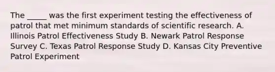 The _____ was the first experiment testing the effectiveness of patrol that met minimum standards of scientific research. A. Illinois Patrol Effectiveness Study B. Newark Patrol Response Survey C. Texas Patrol Response Study D. Kansas City Preventive Patrol Experiment