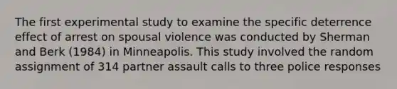 The first experimental study to examine the specific deterrence effect of arrest on spousal violence was conducted by Sherman and Berk (1984) in Minneapolis. This study involved the random assignment of 314 partner assault calls to three police responses