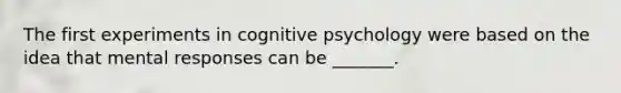 The first experiments in cognitive psychology were based on the idea that mental responses can be _______.