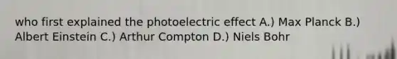 who first explained the photoelectric effect A.) Max Planck B.) Albert Einstein C.) Arthur Compton D.) Niels Bohr