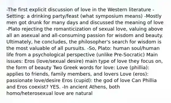 -The first explicit discussion of love in the Western literature -Setting: a drinking party/feast (what symposium means) -Mostly men got drunk for many days and discussed the meaning of love -Plato rejecting the romanticization of sexual love, valuing above all an asexual and all-consuming passion for wisdom and beauty. Ultimately, he concludes, the philosopher's search for wisdom is the most valuable of all pursuits. -So, Plato: human soul/human life from a psychological perspective (unlike Pre-Socratic) Main issues: Eros (love/sexual desire) main type of love they focus on, the form of beauty Two Greek words for love: Love (phillia): applies to friends, family members, and lovers Love (eros): passionate love/desire Eros (cupid): the god of love Can Phillia and Eros coexist? YES. -In ancient Athens, both homo/heterosexual love are natural