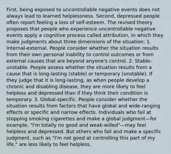 First, being exposed to uncontrollable negative events does not always lead to learned helplessness. Second, depressed people often report feeling a loss of self‐esteem. The revised theory proposes that people who experience uncontrollable negative events apply a cognitive process called attribution, in which they make judgments about three dimensions of the situation: 1. Internal‐external. People consider whether the situation results from their own personal inability to control outcomes or from external causes that are beyond anyone's control. 2. Stable‐unstable. People assess whether the situation results from a cause that is long‐lasting (stable) or temporary (unstable). If they judge that it is long‐lasting, as when people develop a chronic and disabling disease, they are more likely to feel helpless and depressed than if they think their condition is temporary. 3. Global‐specific. People consider whether the situation results from factors that have global and wide‐ranging effects or specific and narrow effects. Individuals who fail at stopping smoking cigarettes and make a global judgment—for example, "I'm totally no good and weak‐willed"—may feel helpless and depressed. But others who fail and make a specific judgment, such as "I'm not good at controlling this part of my life," are less likely to feel helpless.