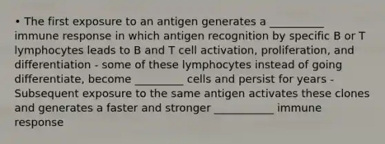 • The first exposure to an antigen generates a __________ immune response in which antigen recognition by specific B or T lymphocytes leads to B and T cell activation, proliferation, and differentiation - some of these lymphocytes instead of going differentiate, become _________ cells and persist for years - Subsequent exposure to the same antigen activates these clones and generates a faster and stronger ___________ immune response