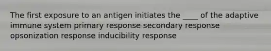 The first exposure to an antigen initiates the ____ of the adaptive immune system primary response secondary response opsonization response inducibility response