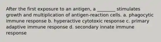 After the first exposure to an antigen, a ________ stimulates growth and multiplication of antigen-reaction cells. a. phagocytic immune response b. hyperactive cytotoxic response c. primary adaptive immune response d. secondary innate immune response