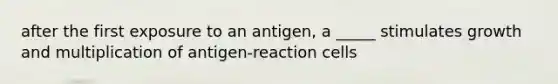 after the first exposure to an antigen, a _____ stimulates growth and multiplication of antigen-reaction cells