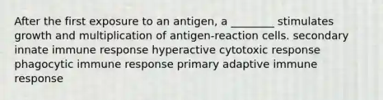 After the first exposure to an antigen, a ________ stimulates growth and multiplication of antigen-reaction cells. secondary innate immune response hyperactive cytotoxic response phagocytic immune response primary adaptive immune response