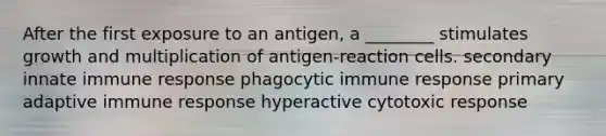 After the first exposure to an antigen, a ________ stimulates growth and multiplication of antigen-reaction cells. secondary innate immune response phagocytic immune response primary adaptive immune response hyperactive cytotoxic response