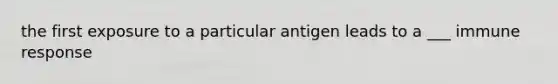 the first exposure to a particular antigen leads to a ___ immune response