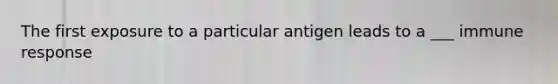 The first exposure to a particular antigen leads to a ___ immune response