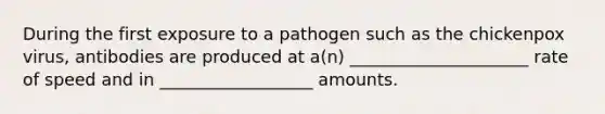 During the first exposure to a pathogen such as the chickenpox virus, antibodies are produced at a(n) _____________________ rate of speed and in __________________ amounts.