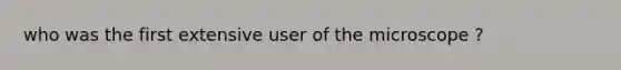 who was the first extensive user of the microscope ?