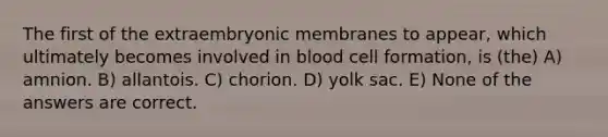 The first of the extraembryonic membranes to appear, which ultimately becomes involved in blood cell formation, is (the) A) amnion. B) allantois. C) chorion. D) yolk sac. E) None of the answers are correct.