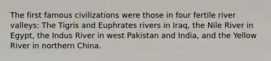 The first famous civilizations were those in four fertile river valleys: The Tigris and Euphrates rivers in Iraq, the Nile River in Egypt, the Indus River in west Pakistan and India, and the Yellow River in northern China.