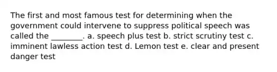 The first and most famous test for determining when the government could intervene to suppress political speech was called the ________. a. speech plus test b. strict scrutiny test c. imminent lawless action test d. Lemon test e. clear and present danger test