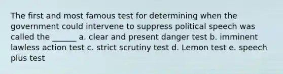 The first and most famous test for determining when the government could intervene to suppress political speech was called the ______ a. clear and present danger test b. imminent lawless action test c. strict scrutiny test d. Lemon test e. speech plus test