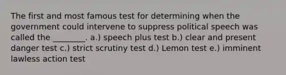 The first and most famous test for determining when the government could intervene to suppress political speech was called the ________. a.) speech plus test b.) clear and present danger test c.) strict scrutiny test d.) Lemon test e.) imminent lawless action test