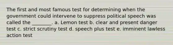 The first and most famous test for determining when the government could intervene to suppress political speech was called the ________. a. Lemon test b. clear and present danger test c. strict scrutiny test d. speech plus test e. imminent lawless action test