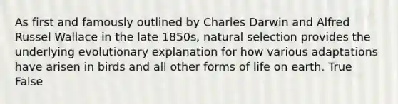 As first and famously outlined by Charles Darwin and Alfred Russel Wallace in the late 1850s, natural selection provides the underlying evolutionary explanation for how various adaptations have arisen in birds and all other forms of life on earth. True False