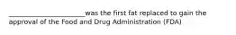 _______________________was the first fat replaced to gain the approval of the Food and Drug Administration (FDA)