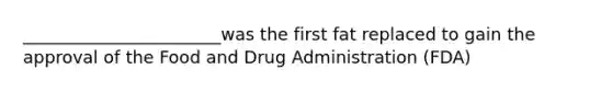 _______________________was the first fat replaced to gain the approval of the Food and Drug Administration (FDA)