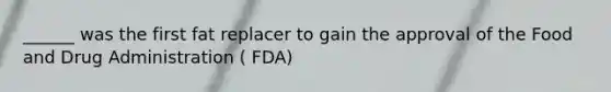 ______ was the first fat replacer to gain the approval of the Food and Drug Administration ( FDA)