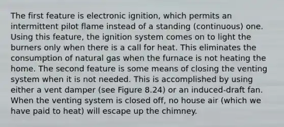 The first feature is electronic ignition, which permits an intermittent pilot flame instead of a standing (continuous) one. Using this feature, the ignition system comes on to light the burners only when there is a call for heat. This eliminates the consumption of natural gas when the furnace is not heating the home. The second feature is some means of closing the venting system when it is not needed. This is accomplished by using either a vent damper (see Figure 8.24) or an induced-draft fan. When the venting system is closed off, no house air (which we have paid to heat) will escape up the chimney.