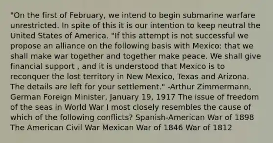 "On the first of February, we intend to begin submarine warfare unrestricted. In spite of this it is our intention to keep neutral the United States of America. "If this attempt is not successful we propose an alliance on the following basis with Mexico: that we shall make war together and together make peace. We shall give financial support , and it is understood that Mexico is to reconquer the lost territory in New Mexico, Texas and Arizona. The details are left for your settlement." -Arthur Zimmermann, German Foreign Minister, January 19, 1917 The issue of freedom of the seas in World War I most closely resembles the cause of which of the following conflicts? Spanish-American War of 1898 The American Civil War Mexican War of 1846 War of 1812