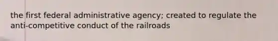 the first federal administrative agency; created to regulate the anti-competitive conduct of the railroads