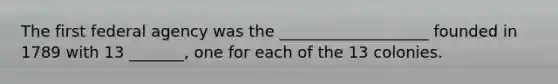 The first federal agency was the ___________________ founded in 1789 with 13 _______, one for each of the 13 colonies.