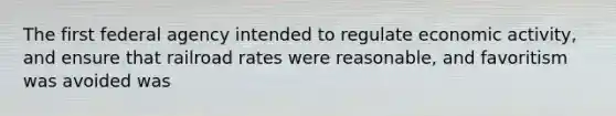The first federal agency intended to regulate economic activity, and ensure that railroad rates were reasonable, and favoritism was avoided was
