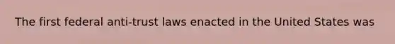 The first federal anti-trust laws enacted in the United States was