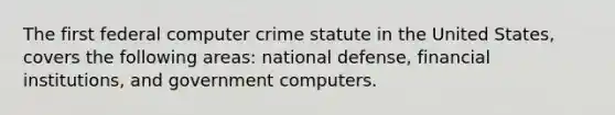 The first federal computer crime statute in the United States, covers the following areas: national defense, financial institutions, and government computers.