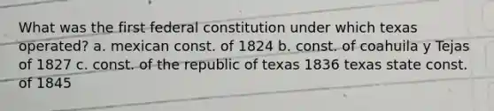 What was the first federal constitution under which texas operated? a. mexican const. of 1824 b. const. of coahuila y Tejas of 1827 c. const. of the republic of texas 1836 texas state const. of 1845